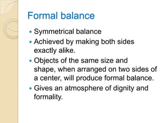 Formal balance
 Symmetrical balance
 Achieved by making both sides
  exactly alike.
 Objects of the same size and
  shape, when arranged on two sides of
  a center, will produce formal balance.
 Gives an atmosphere of dignity and
  formality.
 