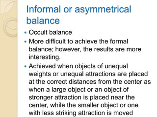 Informal or asymmetrical
balance
 Occult balance
 More difficult to achieve the formal
  balance; however, the results are more
  interesting.
 Achieved when objects of unequal
  weights or unequal attractions are placed
  at the correct distances from the center as
  when a large object or an object of
  stronger attraction is placed near the
  center, while the smaller object or one
  with less striking attraction is moved
 