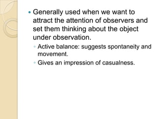    Generally used when we want to
    attract the attention of observers and
    set them thinking about the object
    under observation.
    ◦ Active balance: suggests spontaneity and
      movement.
    ◦ Gives an impression of casualness.
 