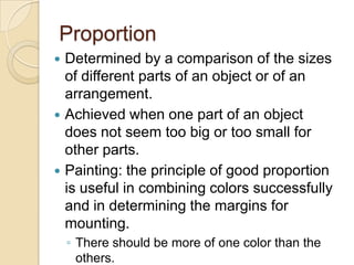 Proportion
 Determined by a comparison of the sizes
  of different parts of an object or of an
  arrangement.
 Achieved when one part of an object
  does not seem too big or too small for
  other parts.
 Painting: the principle of good proportion
  is useful in combining colors successfully
  and in determining the margins for
  mounting.
    ◦ There should be more of one color than the
      others.
 
