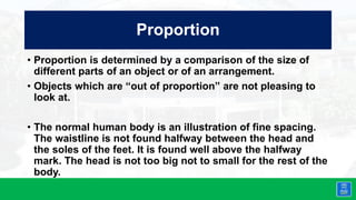 Proportion
• Proportion is determined by a comparison of the size of
different parts of an object or of an arrangement.
• Objects which are “out of proportion” are not pleasing to
look at.
• The normal human body is an illustration of fine spacing.
The waistline is not found halfway between the head and
the soles of the feet. It is found well above the halfway
mark. The head is not too big not to small for the rest of the
body.
 