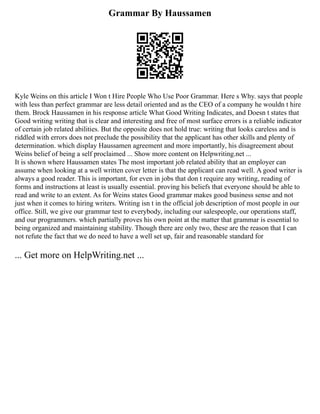Grammar By Haussamen
Kyle Weins on this article I Won t Hire People Who Use Poor Grammar. Here s Why. says that people
with less than perfect grammar are less detail oriented and as the CEO of a company he wouldn t hire
them. Brock Haussamen in his response article What Good Writing Indicates, and Doesn t states that
Good writing writing that is clear and interesting and free of most surface errors is a reliable indicator
of certain job related abilities. But the opposite does not hold true: writing that looks careless and is
riddled with errors does not preclude the possibility that the applicant has other skills and plenty of
determination. which display Haussamen agreement and more importantly, his disagreement about
Weins belief of being a self proclaimed ... Show more content on Helpwriting.net ...
It is shown where Haussamen states The most important job related ability that an employer can
assume when looking at a well written cover letter is that the applicant can read well. A good writer is
always a good reader. This is important, for even in jobs that don t require any writing, reading of
forms and instructions at least is usually essential. proving his beliefs that everyone should be able to
read and write to an extent. As for Weins states Good grammar makes good business sense and not
just when it comes to hiring writers. Writing isn t in the official job description of most people in our
office. Still, we give our grammar test to everybody, including our salespeople, our operations staff,
and our programmers. which partially proves his own point at the matter that grammar is essential to
being organized and maintaining stability. Though there are only two, these are the reason that I can
not refute the fact that we do need to have a well set up, fair and reasonable standard for
... Get more on HelpWriting.net ...
 