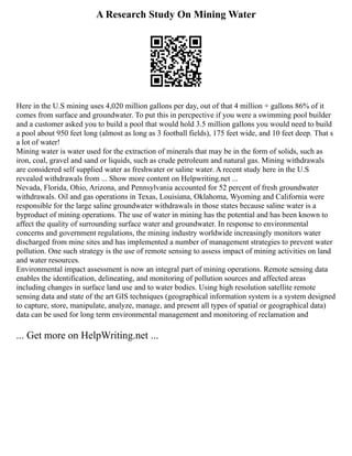 A Research Study On Mining Water
Here in the U.S mining uses 4,020 million gallons per day, out of that 4 million + gallons 86% of it
comes from surface and groundwater. To put this in percpective if you were a swimming pool builder
and a customer asked you to build a pool that would hold 3.5 million gallons you would need to build
a pool about 950 feet long (almost as long as 3 football fields), 175 feet wide, and 10 feet deep. That s
a lot of water!
Mining water is water used for the extraction of minerals that may be in the form of solids, such as
iron, coal, gravel and sand or liquids, such as crude petroleum and natural gas. Mining withdrawals
are considered self supplied water as freshwater or saline water. A recent study here in the U.S
revealed withdrawals from ... Show more content on Helpwriting.net ...
Nevada, Florida, Ohio, Arizona, and Pennsylvania accounted for 52 percent of fresh groundwater
withdrawals. Oil and gas operations in Texas, Louisiana, Oklahoma, Wyoming and California were
responsible for the large saline groundwater withdrawals in those states because saline water is a
byproduct of mining operations. The use of water in mining has the potential and has been known to
affect the quality of surrounding surface water and groundwater. In response to environmental
concerns and government regulations, the mining industry worldwide increasingly monitors water
discharged from mine sites and has implemented a number of management strategies to prevent water
pollution. One such strategy is the use of remote sensing to assess impact of mining activities on land
and water resources.
Environmental impact assessment is now an integral part of mining operations. Remote sensing data
enables the identification, delineating, and monitoring of pollution sources and affected areas
including changes in surface land use and to water bodies. Using high resolution satellite remote
sensing data and state of the art GIS techniques (geographical information system is a system designed
to capture, store, manipulate, analyze, manage, and present all types of spatial or geographical data)
data can be used for long term environmental management and monitoring of reclamation and
... Get more on HelpWriting.net ...
 