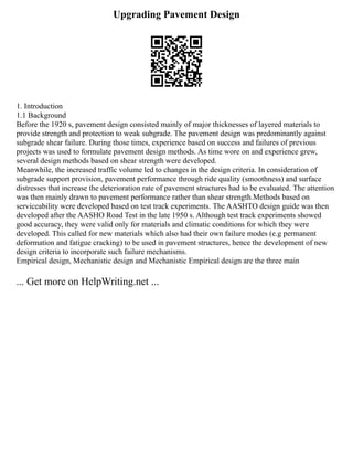 Upgrading Pavement Design
1. Introduction
1.1 Background
Before the 1920 s, pavement design consisted mainly of major thicknesses of layered materials to
provide strength and protection to weak subgrade. The pavement design was predominantly against
subgrade shear failure. During those times, experience based on success and failures of previous
projects was used to formulate pavement design methods. As time wore on and experience grew,
several design methods based on shear strength were developed.
Meanwhile, the increased traffic volume led to changes in the design criteria. In consideration of
subgrade support provision, pavement performance through ride quality (smoothness) and surface
distresses that increase the deterioration rate of pavement structures had to be evaluated. The attention
was then mainly drawn to pavement performance rather than shear strength.Methods based on
serviceability were developed based on test track experiments. The AASHTO design guide was then
developed after the AASHO Road Test in the late 1950 s. Although test track experiments showed
good accuracy, they were valid only for materials and climatic conditions for which they were
developed. This called for new materials which also had their own failure modes (e.g permanent
deformation and fatigue cracking) to be used in pavement structures, hence the development of new
design criteria to incorporate such failure mechanisms.
Empirical design, Mechanistic design and Mechanistic Empirical design are the three main
... Get more on HelpWriting.net ...
 