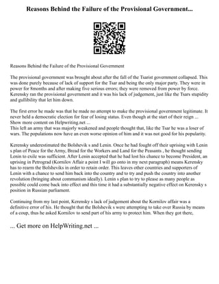 Reasons Behind the Failure of the Provisional Government...
Reasons Behind the Failure of the Provisional Government
The provisional government was brought about after the fall of the Tsarist government collapsed. This
was done purely because of lack of support for the Tsar and being the only major party. They were in
power for 8months and after making five serious errors; they were removed from power by force.
Kerensky ran the provisional government and it was his lack of judgement, just like the Tsars stupidity
and gullibility that let him down.
The first error he made was that he made no attempt to make the provisional government legitimate. It
never held a democratic election for fear of losing status. Even though at the start of their reign ...
Show more content on Helpwriting.net ...
This left an army that was majorly weakened and people thought that, like the Tsar he was a loser of
wars. The populations now have an even worse opinion of him and it was not good for his popularity.
Kerensky underestimated the Bolshevik s and Lenin. Once he had fought off their uprising with Lenin
s plan of Peace for the Army, Bread for the Workers and Land for the Peasants , he thought sending
Lenin to exile was sufficient. After Lenin accepted that he had lost his chance to become President, an
uprising in Petrograd (Kornilov Affair a point I will go onto in my next paragraph) means Kerensky
has to rearm the Bolsheviks in order to retain order. This leaves other countries and supporters of
Lenin with a chance to send him back into the country and to try and push the country into another
revolution (bringing about communism ideally). Lenin s plan to try to please as many people as
possible could come back into effect and this time it had a substantially negative effect on Kerensky s
position in Russian parliament.
Continuing from my last point, Kerensky s lack of judgement about the Kornilov affair was a
definitive error of his. He thought that the Bolshevik s were attempting to take over Russia by means
of a coup, thus he asked Kornilov to send part of his army to protect him. When they got there,
... Get more on HelpWriting.net ...
 