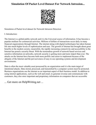 Simulation Of Packet Level Dataset For Network Intrusion...
Simulation of Packet level dataset for Network Intrusion Detection
I. Introduction:
The Internet is a global public network and it is the Universal source of information. It has become a
popular medium for commercial activities. Millions of dollars of transactions occur daily in many
financial organizations through Internet. The internet along with digital technologies has taken human
life into much higher levels of sophistication and ease. The growth of Internet has brought about great
benefits to the modern society; meanwhile, the rapidly increasing connectivity and accessibility to the
Internet has posed a security threat. With the tremendous growth of network based services and
sensitive information on networks, network security is getting more and more import than ever. The
attacks on the Internet have become both more prolific and easier to implement because of the
ubiquity of the Internet and the pervasiveness of easy to use operating systems and development
environments.
Data is often the most valuable asset possessed by an organization and it is the main target of
intentional attacks. Data stored, processed, and transmitted by a computer system must be protected.
Business organizations use the internet as an important aspect of their business model. In addition to
using internet applications, such as the web and email, to generate revenue and communicate with
customers, they also store important and proprietary information on computers that are accessible
... Get more on HelpWriting.net ...
 