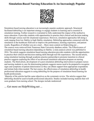 Simulation-Based Nursing Education Is An Increasingly Popular
Simulation based nursing education is an increasingly popular academic approach. Structured
facilitated debriefing is an important strategy to engage students in learning and is essential in
simulation training. Further research is warranted to fully understand the impact of the method in
nurse education. It provides students with opportunities to practice their clinical and decision making
skills through various real life situational experiences. However, simulation approaches fall along a
scale ranging from low fidelity to high fidelity simulation. Debriefing approaches connected with the
simulation in the healthcare field aim to improve the performance, learning experience, and patient
results. Regardless of whether you are a med ... Show more content on Helpwriting.net ...
The sources were retrieved from Tennessee State University database online. The Effectiveness of
simulation based nursing education depending on fidelity: a meta analysis article was published in
2016. The article suggests simulation based nursing education provides students with the opportunities
to practice their clinical and decision making skills through real life experiences. The second article,
using simulation learning through academic practice partnership to promote transition to clinical
practice suggests exploring the effect of an advanced simulation education program on nursing
students. The third article, development of a post simulation debriefing intervention to prepare nurses
and nursing students to care for deteriorating patients suggests nurses need to be prepared to recognize
signs and symptoms of patient deterioration so they can obtain support from appropriate respondents
and initiate help when needed. The last source, the effectiveness of simulation debriefing in health
professional education suggests to using debriefing for the purpose of simulation based learning for
health professionals.
`Majority of the articles had the same objectives as the systematic review. The articles suggest that
debriefing should be used in health professional education. Studies included nursing students that will
soon graduate from nursing school. The designs include randomized
... Get more on HelpWriting.net ...
 