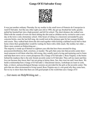 Gangs Of El Salvador Essay
It was just another ordinary Thursday for my mother in the small town of Oratorio de Concepcion in
rural El Salvador. Just like any other eight year old in 1980, she got up, brushed her teeth, quickly
pulled her knotted hair into a high ponytail, and left for school. The short distance she walked was
filled with the sounds of worn out shoes hitting the dirt road as children ran by excited to start a new
day at the town s only elementary school. After hours of sitting in a classroom surrounded by grey
concrete bricks, once the last bell rang, she would wait at the entrance gate for her younger brother
and cousin. They walked back down the dirt road together while kicking a deflated soccer ball to their
home where their grandmother would be waiting for them with a little snack. My mother, her older ...
Show more content on Helpwriting.net ...
The majority is made up of thirteen to eighteen year olds that have been arrested for drug
possession/distribution, theft, extortion, or murder. The girls that come into that juvenile center don t
need someone to tell them what they did wrong, they usually need a loving and nurturing soul to listen
and help them move on to a more prosperous life ( Gangs of El Salvador ). Rosa Virginia, is the brains
behind the madness that is the only female juvenile center in El Salvador. They call me mami and they
love me because they know that I am not going to betray them. See, they trust me and I trust them. We
build a relationship here ( Gangs of El Salvador ). Educational classes, workshops (to learn to cook,
bake, or draw), and psychological therapy sessions are provided for the girls at the juvenile center. The
girls that are often accustomed to living scared, Rosa Virginia says it s not good why they come here,
but we try to show them that there are still good people in the world that care ( Gangs of El
... Get more on HelpWriting.net ...
 