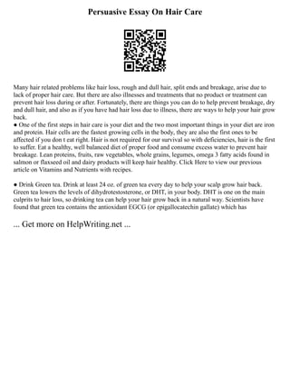 Persuasive Essay On Hair Care
Many hair related problems like hair loss, rough and dull hair, split ends and breakage, arise due to
lack of proper hair care. But there are also illnesses and treatments that no product or treatment can
prevent hair loss during or after. Fortunately, there are things you can do to help prevent breakage, dry
and dull hair, and also as if you have had hair loss due to illness, there are ways to help your hair grow
back.
● One of the first steps in hair care is your diet and the two most important things in your diet are iron
and protein. Hair cells are the fastest growing cells in the body, they are also the first ones to be
affected if you don t eat right. Hair is not required for our survival so with deficiencies, hair is the first
to suffer. Eat a healthy, well balanced diet of proper food and consume excess water to prevent hair
breakage. Lean proteins, fruits, raw vegetables, whole grains, legumes, omega 3 fatty acids found in
salmon or flaxseed oil and dairy products will keep hair healthy. Click Here to view our previous
article on Vitamins and Nutrients with recipes.
● Drink Green tea. Drink at least 24 oz. of green tea every day to help your scalp grow hair back.
Green tea lowers the levels of dihydrotestosterone, or DHT, in your body. DHT is one on the main
culprits to hair loss, so drinking tea can help your hair grow back in a natural way. Scientists have
found that green tea contains the antioxidant EGCG (or epigallocatechin gallate) which has
... Get more on HelpWriting.net ...
 