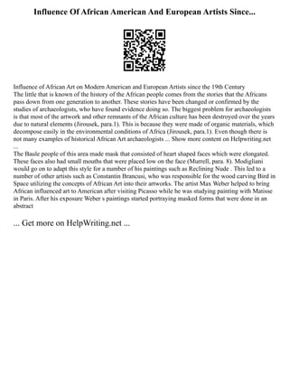 Influence Of African American And European Artists Since...
Influence of African Art on Modern American and European Artists since the 19th Century
The little that is known of the history of the African people comes from the stories that the Africans
pass down from one generation to another. These stories have been changed or confirmed by the
studies of archaeologists, who have found evidence doing so. The biggest problem for archaeologists
is that most of the artwork and other remnants of the African culture has been destroyed over the years
due to natural elements (Jirousek, para.1). This is because they were made of organic materials, which
decompose easily in the environmental conditions of Africa (Jirousek, para.1). Even though there is
not many examples of historical African Art archaeologists ... Show more content on Helpwriting.net
...
The Baule people of this area made mask that consisted of heart shaped faces which were elongated.
These faces also had small mouths that were placed low on the face (Murrell, para. 8). Modigliani
would go on to adapt this style for a number of his paintings such as Reclining Nude . This led to a
number of other artists such as Constantin Brancusi, who was responsible for the wood carving Bird in
Space utilizing the concepts of African Art into their artworks. The artist Max Weber helped to bring
African influenced art to American after visiting Picasso while he was studying painting with Matisse
in Paris. After his exposure Weber s paintings started portraying masked forms that were done in an
abstract
... Get more on HelpWriting.net ...
 