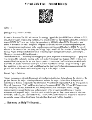 Virtual Case Files -- Project Triology
| 2013 | | |
[Trilogy Case] | Virtual Case File |
Executive Summary The FBI Information Technology Upgrade Project (FITUP) was initiated in 2000,
and, after five years of cascading problems, was abandoned for the Sentinel project in 2005. Estimated
to cost $170M, VCF went over budget by approximately $330M (Nelson 2007). The project was
meant to modernize the FBI s antiquated computer system and included a case management system,
an evidence management system, and a records management system (Marchewka 2010). As we will
discuss in the course of our case study, the Trilogy Project would fail for a number of reasons. Despite
failing, Project Trilogy is not alone when it comes to project management blunders. According to ...
Show more content on Helpwriting.net ...
Without centralized IT leadership defining program goals, alignment within the agency s IT programs
was not possible. Culturally, existing tools, such as the Automated Case Support (ACS) system, were
under utilized, and agents did not trust them to protect evidence and confidential sources (OIG Audit
Report 05 07, 2005). Numerous techniques exist that would have allowed Trilogy leadership to gain
key input from system users, which would have had the dual benefit of creating understanding of the
ground level needs of users and fostering user buy in at the project s outset.
Formal Project Definition
Trilogy management attempted to provide a formal project definition that explained the mission of the
project, focused the project planning efforts and outlined the project deliverables. Trilogy was so
named due to its three components: the Information Presentation Component (IPC), the Transportation
Network Component (TNC) and User Application Component (UAC). The IPC and TNC components
were adequately defined, but the UAC was poorly defined, with catastrophic results. Trilogy
management recognized that the size and complexity of the project required the use of external
resources with proper IT project experience and technical expertise. Two contractors were used, one
for the IPC and TNC, and a second for UAC. The IPC/TNC contract included three major milestones
as part of a phased rollout: Fast Track, Extended Fast Track and Full Site Capability.
... Get more on HelpWriting.net ...
 