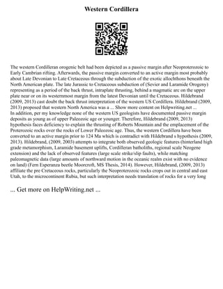 Western Cordillera
The western Cordilleran orogenic belt had been depicted as a passive margin after Neoproterozoic to
Early Cambrian rifting. Afterwards, the passive margin converted to an active margin most probably
about Late Devonian to Late Cretaceous through the subduction of the exotic allochthons beneath the
North American plate. The late Jurassic to Cretaceous subduction of (Sevier and Laramide Orogeny)
representing as a period of the back thrust, intraplate thrusting, behind a magmatic arc on the upper
plate near or on its westernmost margin from the latest Devonian until the Cretaceous. Hildebrand
(2009, 2013) cast doubt the back thrust interpretation of the western US Cordillera. Hildebrand (2009,
2013) proposed that western North America was a ... Show more content on Helpwriting.net ...
In addition, per my knowledge none of the western US geologists have documented passive margin
deposits as young as of upper Paleozoic age or younger. Therefore, Hildebrand (2009, 2013)
hypothesis faces deficiency to explain the thrusting of Roberts Mountain and the emplacement of the
Proterozoic rocks over the rocks of Lower Paleozoic age. Thus, the western Cordillera have been
converted to an active margin prior to 124 Ma which is contradict with Hildebrand s hypothesis (2009,
2013). Hildebrand, (2009, 2003) attempts to integrate both observed geologic features (hinterland high
grade metamorphism, Laramide basement uplifts, Cordilleran batholiths, regional scale Neogene
extension) and the lack of observed features (large scale strike/slip faults), while matching
paleomagnetic data (large amounts of northward motion in the oceanic realm exist with no evidence
on land) (Fern Esperanza beetle Moorcroft, MS Thesis, 2014). However, Hildebrand, (2009, 2013)
affiliate the pre Cretaceous rocks, particularly the Neoproterozoic rocks crops out in central and east
Utah, to the microcontinent Rubia, but such interpretation needs translation of rocks for a very long
... Get more on HelpWriting.net ...
 