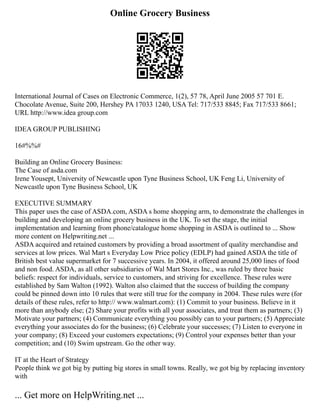 Online Grocery Business
International Journal of Cases on Electronic Commerce, 1(2), 57 78, April June 2005 57 701 E.
Chocolate Avenue, Suite 200, Hershey PA 17033 1240, USA Tel: 717/533 8845; Fax 717/533 8661;
URL http://www.idea group.com
IDEA GROUP PUBLISHING
16#%%#
Building an Online Grocery Business:
The Case of asda.com
Irene Yousept, University of Newcastle upon Tyne Business School, UK Feng Li, University of
Newcastle upon Tyne Business School, UK
EXECUTIVE SUMMARY
This paper uses the case of ASDA.com, ASDA s home shopping arm, to demonstrate the challenges in
building and developing an online grocery business in the UK. To set the stage, the initial
implementation and learning from phone/catalogue home shopping in ASDA is outlined to ... Show
more content on Helpwriting.net ...
ASDA acquired and retained customers by providing a broad assortment of quality merchandise and
services at low prices. Wal Mart s Everyday Low Price policy (EDLP) had gained ASDA the title of
British best value supermarket for 7 successive years. In 2004, it offered around 25,000 lines of food
and non food. ASDA, as all other subsidiaries of Wal Mart Stores Inc., was ruled by three basic
beliefs: respect for individuals, service to customers, and striving for excellence. These rules were
established by Sam Walton (1992). Walton also claimed that the success of building the company
could be pinned down into 10 rules that were still true for the company in 2004. These rules were (for
details of these rules, refer to http:// www.walmart.com): (1) Commit to your business. Believe in it
more than anybody else; (2) Share your profits with all your associates, and treat them as partners; (3)
Motivate your partners; (4) Communicate everything you possibly can to your partners; (5) Appreciate
everything your associates do for the business; (6) Celebrate your successes; (7) Listen to everyone in
your company; (8) Exceed your customers expectations; (9) Control your expenses better than your
competition; and (10) Swim upstream. Go the other way.
IT at the Heart of Strategy
People think we got big by putting big stores in small towns. Really, we got big by replacing inventory
with
... Get more on HelpWriting.net ...
 