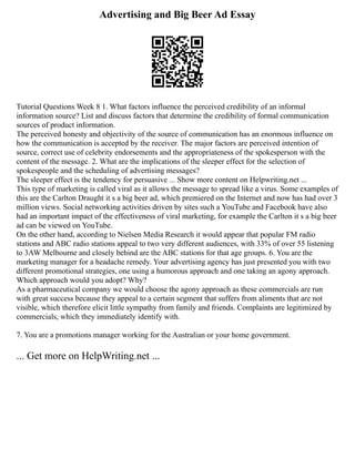 Advertising and Big Beer Ad Essay
Tutorial Questions Week 8 1. What factors influence the perceived credibility of an informal
information source? List and discuss factors that determine the credibility of formal communication
sources of product information.
The perceived honesty and objectivity of the source of communication has an enormous influence on
how the communication is accepted by the receiver. The major factors are perceived intention of
source, correct use of celebrity endorsements and the appropriateness of the spokesperson with the
content of the message. 2. What are the implications of the sleeper effect for the selection of
spokespeople and the scheduling of advertising messages?
The sleeper effect is the tendency for persuasive ... Show more content on Helpwriting.net ...
This type of marketing is called viral as it allows the message to spread like a virus. Some examples of
this are the Carlton Draught it s a big beer ad, which premiered on the Internet and now has had over 3
million views. Social networking activities driven by sites such a YouTube and Facebook have also
had an important impact of the effectiveness of viral marketing, for example the Carlton it s a big beer
ad can be viewed on YouTube.
On the other hand, according to Nielsen Media Research it would appear that popular FM radio
stations and ABC radio stations appeal to two very different audiences, with 33% of over 55 listening
to 3AW Melbourne and closely behind are the ABC stations for that age groups. 6. You are the
marketing manager for a headache remedy. Your advertising agency has just presented you with two
different promotional strategies, one using a humorous approach and one taking an agony approach.
Which approach would you adopt? Why?
As a pharmaceutical company we would choose the agony approach as these commercials are run
with great success because they appeal to a certain segment that suffers from aliments that are not
visible, which therefore elicit little sympathy from family and friends. Complaints are legitimized by
commercials, which they immediately identify with.
7. You are a promotions manager working for the Australian or your home government.
... Get more on HelpWriting.net ...
 