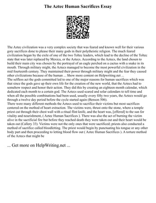 The Aztec Human Sacrifices Essay
The Aztec civilization was a very complex society that was feared and known well for their various
gory sacrifices done to please their many gods in their polytheistic religion. The much feared
civilization began by the exile of one of the two Toltec leaders, which lead to the decline of the Toltec
state that was later replaced by Mexica, or the Aztecs. According to the Aztecs, the land chosen to
build their main city was chosen by the portrayal of an eagle perched on a cactus with a snake in its
mouth. Through military might, the Aztecs managed to become the most powerful civilization in the
mid fourteenth century. They maintained their power through military might and the fear they caused
other civilizations because of the human ... Show more content on Helpwriting.net ...
The selfless act the gods committed led to one of the major reasons for human sacrifices which was
that since the gods gave up their own life for the creation of the new world, that the Aztecs had to
somehow respect and honor their action. They did this by creating an eighteen month calendar, which
dedicated each month to a certain god. The Aztecs used scared and solar calendars to tell time and
when all the possible combinations had been used, usually every fifty two years, the Aztecs would go
through a twelve day period before the cycle started again (Benson 506).
There were many different methods the Aztecs used to sacrifice their victims but most sacrifices
centered on the method of heart extraction. The victims were, thrust onto the stone, where a temple
priest cut through their chest wall with a ritual flint knife, and the heart was, [offered] to the sun for
vitality and nourishment, ( Aztec Human Sacrifices ). There was also the act of burning the victim
alive in the sacrificial fire but before they reached death they were taken out and their heart would be
taken out (Callery 33). Victims were not the only ones that were sacrificed; priests also conducted a
method of sacrifice called bloodletting. The priest would begin by punctuating his tongue or any other
body part and then proceeding to letting blood flow out ( Aztec Human Sacrifices ). A torture method
of the Aztecs that might be
... Get more on HelpWriting.net ...
 