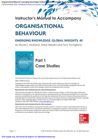 Page 1–1 © 2013 McGraw-Hill Education (Australia) Pty Ltd. Al rights reserved
Instructor’s Manual to Accompany
ORGANISATIONAL
BEHAVIOUR
EMERGING KNOWLEDGE. GLOBAL INSIGHTS. 4E
by Steven L. McShane, Mara Olekalns and Tony Travaglione
Part 1
Case Studies
This Instructor’s Resource Manual file is part of the digital resources for Organisational Behaviour 4e.
ISBN: 9780071016261
Copyright © 2013 McGraw-Hill Education (Australia) Pty Limited. Additional owners of copyright are
acknowledged in page credits. Every effort has been made to trace and acknowledge copyrighted material. The
authors and publishers tender their apologies should any infringement have occurred.
Reproduction and communication for educational purposes
The Australian Copyright Act 1968 (the Act) allows a maximum of one chapter or 10% of the pages of this work,
whichever is the greater, to be reproduced and/or communicated by any educational institution for its educational
purposes provided that the institution (or the body that administers it) has sent a Statutory Educational notice to
Copyright Agency Limited (CAL) and been granted a licence. For details of statutory educational and other copyright
licences contact: Copyright Agency Limited, Level 15, 233 Castlereagh Street, Sydney NSW 2000.
Telephone: (02) 9394 7600. Website: www.copyright.com.au
Reproduction and communication for other purposes
Apart from any fair dealing for the purposes of study, research, criticism or review, as permitted under the Act, no
part of this publication may be reproduced, distributed or transmitted in any form or by any means, or stored in a
database or retrieval system, without the written permission of McGraw-Hill Education (Australia) including, but
not limited to, any network or other electronic storage.
Organizationl Behavior Emerging Knowledge Global Insights 4th Edition McShane Solutions Manual
Full Download: http://alibabadownload.com/product/organizationl-behavior-emerging-knowledge-global-insights-4th-edition-m
This sample only, Download all chapters at: alibabadownload.com
 