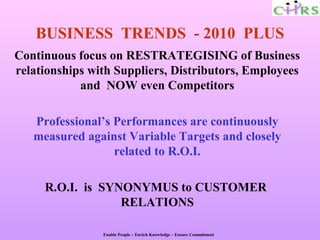 BUSINESS TRENDS - 2010 PLUS
Continuous focus on RESTRATEGISING of Business
relationships with Suppliers, Distributors, Employees
            and NOW even Competitors

   Professional’s Performances are continuously
   measured against Variable Targets and closely
                  related to R.O.I.

     R.O.I. is SYNONYMUS to CUSTOMER
                  RELATIONS

                Enable People – Enrich Knowledge – Ensure Commitment
 