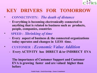 KEY DRIVERS FOR TOMORROW
•     CONNECTIVITY: The death of distance
    – Everything is becoming electronically connected to
      anything that is related to business such as products,
      people, companies, countries
•    SPEED : Shrinking of time
    – Every aspect of business & the connected organizations
      today operates and changes in LESS time.
•     CUSTOMER : Economic Value Addition
    - Every ACTIVITY has DIRECT &/or INDIRECT EVA

      The importance of Customer Support and Customer
      EVA is growing faster and are valued higher than
      before
                    Enable People – Enrich Knowledge – Ensure Commitment
 