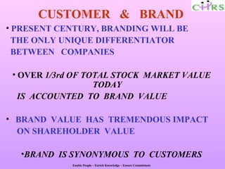 CUSTOMER & BRAND
• PRESENT CENTURY, BRANDING WILL BE
  THE ONLY UNIQUE DIFFERENTIATOR
  BETWEEN COMPANIES

 • OVER 1/3rd OF TOTAL STOCK MARKET VALUE
                   TODAY
   IS ACCOUNTED TO BRAND VALUE

• BRAND VALUE HAS TREMENDOUS IMPACT
  ON SHAREHOLDER VALUE

  •BRAND IS SYNONYMOUS TO CUSTOMERS
             Enable People – Enrich Knowledge – Ensure Commitment
 