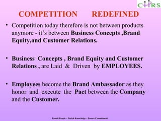 COMPETITION                                       REDEFINED
• Competition today therefore is not between products
  anymore - it’s between Business Concepts ,Brand
  Equity,and Customer Relations.

• Business Concepts , Brand Equity and Customer
  Relations , are Laid & Driven by EMPLOYEES.

• Employees become the Brand Ambassador as they
  honor and execute the Pact between the Company
  and the Customer.

                 Enable People – Enrich Knowledge – Ensure Commitment
 