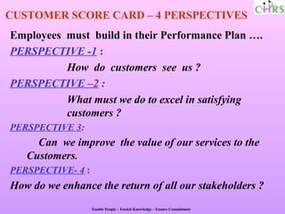 CUSTOMER SCORE CARD – 4 PERSPECTIVES
Employees must build in their Performance Plan ….
PERSPECTIVE -1 :
          How do customers see us ?
PERSPECTIVE –2 :
          What must we do to excel in satisfying
          customers ?
PERSPECTIVE 3:
     Can we improve the value of our services to the
   Customers.
PERSPECTIVE- 4 :
How do we enhance the return of all our stakeholders ?
                   Enable People – Enrich Knowledge – Ensure Commitment
 