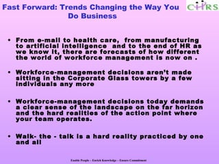 Fast Forward: Trends Changing the Way You
                Do Business


 • From e-mail to health care, from manufacturing
   to artificial intelligence and to the end of HR as
   we know it, there are forecasts of how different
   the world of workforce management is now on .

 • Workforce-management decisions aren’t made
   sitting in the Corporate Glass towers by a few
   individuals any more

 • Workforce-management decisions today demands
   a clear sense of the landscape on the far horizon
   and the hard realities of the action point where
   your team operates.

 • Walk- the - talk is a hard reality practiced by one
   and all

                  Enable People – Enrich Knowledge – Ensure Commitment
 