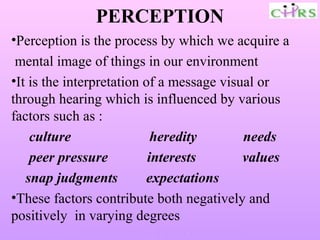 PERCEPTION
•Perception is the process by which we acquire a
 mental image of things in our environment
•It is the interpretation of a message visual or
through hearing which is influenced by various
factors such as :
    culture                 heredity       needs
    peer pressure          interests       values
   snap judgments         expectations
•These factors contribute both negatively and
positively in varying degrees
            Enable People – Enrich Knowledge –
 