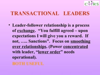 TRANSACTIONAL LEADERS

• Leader-follower relationship is a process
  of exchange. “You fulfill agreed – upon
  expectations I will give you a reward. If
  not, ….. Sanctions”. Focus on smoothing
  over relationships. (Power concentrated
  with leader, “lower order” needs
  operational).
  BOTH USEFUL
Enable People – Enrich Knowledge – Ensure Commitment
 