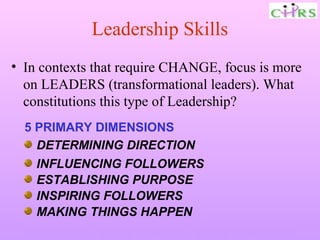 Leadership Skills
• In contexts that require CHANGE, focus is more
  on LEADERS (transformational leaders). What
  constitutions this type of Leadership?
  5 PRIMARY DIMENSIONS
    DETERMINING DIRECTION
    INFLUENCING FOLLOWERS
    ESTABLISHING PURPOSE
    INSPIRING FOLLOWERS
    MAKING THINGS HAPPEN
  Enable People – Enrich Knowledge – Ensure Commitment
 