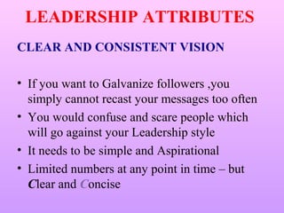 LEADERSHIP ATTRIBUTES
CLEAR AND CONSISTENT VISION

• If you want to Galvanize followers ,you
  simply cannot recast your messages too often
• You would confuse and scare people which
  will go against your Leadership style
• It needs to be simple and Aspirational
• Limited numbers at any point in time – but
  Clear and Concise
 
