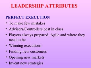 LEADERSHIP ATTRIBUTES

PERFECT EXECUTION
• To make few mistakes
• Advisers/Controllers best in class
• Players always prepared, Agile and where they
  need to be
• Winning executions
• Finding new customers
• Opening new markets
• Invent new strategies
 