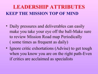 LEADERSHIP ATTRIBUTES
KEEP THE MISSION TOP OF MIND

• Daily pressures and deliverables can easily
  make you take your eye off the ball-Make sure
  to review Mission Road map Periodically
  ( some times as frequent as daily)
• Ignore critic exhortations (Advise) to get tough
  when you know you are on the right path-Even
  if critics are acclaimed as specialists
 