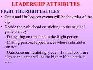 LEADERSHIP ATTRIBUTES
FIGHT THE RIGHT BATTLES
• Crisis and Unforeseen events will be the order of the
  day
• Decide the path ahead on sticking to the original
  game plan by
  - Delegating on time and to the Right person
  - Making personal appearances where substitutes
  can not
  - Outsource un-hesitatingly even if initial costs are
  high as the gains will be far higher if the battle is
  won
 