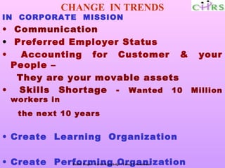 CHANGE IN TRENDS
IN CORPORATE MISSION
• Communication
• Preferred Employer Status
•   Accounting for Customer & your
  People –
   They are your movable assets
• Skills Shortage - Wanted 10 Million
 workers in
  the next 10 years


• Create Learning Organization

• Create Performing Organization
               Enable People – Enrich Knowledge – Ensure Commitment
 