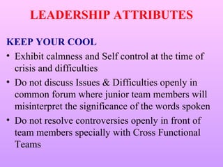 LEADERSHIP ATTRIBUTES

KEEP YOUR COOL
• Exhibit calmness and Self control at the time of
  crisis and difficulties
• Do not discuss Issues & Difficulties openly in
  common forum where junior team members will
  misinterpret the significance of the words spoken
• Do not resolve controversies openly in front of
  team members specially with Cross Functional
  Teams
 