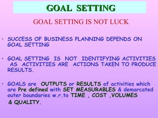 GOAL SETTING
          GOAL SETTING IS NOT LUCK

• SUCCESS OF BUSINESS PLANNING DEPENDS ON
  GOAL SETTING

• GOAL SETTING IS NOT IDENTIFYING ACTIVITIES
   AS ACTIVITIES ARE ACTIONS TAKEN TO PRODUCE
  RESULTS.

• GOALS are OUTPUTS or RESULTS of activities which
  are Pre defined with SET MEASURABLES & demarcated
  outer boundaries w.r.to TIME , COST ,VOLUMES
  & QUALITY.
 