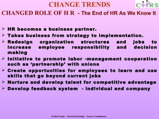 CHANGE TRENDS
CHANGED ROLE OF H R - The End of HR As We Know It

 HR becomes a business partner.
 Takes business from strategy to implementation.
 Redesign     organization  structures  and   jobs  to
  increase    employee    responsibility and   decision
  making
 Initiative to promote labor -management cooperation
  such as ‘partnership’ with unions
 Create opportunities for employees to learn and use
  skills that go beyond current jobs
 Nurture and develop talent for competitive advantage
 Develop feedback system - individual and company




                 Enable People – Enrich Knowledge – Ensure Commitment
 