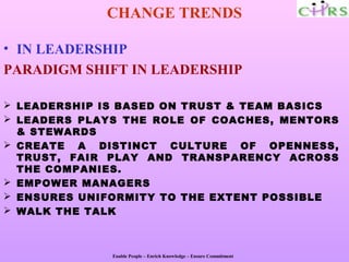 CHANGE TRENDS

• IN LEADERSHIP
PARADIGM SHIFT IN LEADERSHIP

 LEADERSHIP IS BASED ON TRUST & TEAM BASICS
 LEADERS PLAYS THE ROLE OF COACHES, MENTORS
  & STEWARDS
 CREATE A DISTINCT CULTURE OF OPENNESS,
  TRUST, FAIR PLAY AND TRANSPARENCY ACROSS
  THE COMPANIES.
 EMPOWER MANAGERS
 ENSURES UNIFORMITY TO THE EXTENT POSSIBLE
 WALK THE TALK



              Enable People – Enrich Knowledge – Ensure Commitment
 