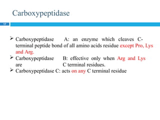 Carboxypeptidase
17
 Carboxypeptidase A: an enzyme which cleaves C-
terminal peptide bond of all amino acids residue except Pro, Lys
and Arg.
 Carboxypeptidase B: effective only when Arg and Lys
are C terminal residues.
 Carboxypeptidase C: acts on any C terminal residue
 