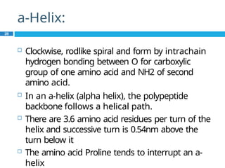 a-Helix:
20
 Clockwise, rodlike spiral and form by intrachain
hydrogen bonding between O for carboxylic
group of one amino acid and NH2 of second
amino acid.
 In an a-helix (alpha helix), the polypeptide
backbone follows a helical path.
 There are 3.6 amino acid residues per turn of the
helix and successive turn is 0.54nm above the
turn below it
 The amino acid Proline tends to interrupt an a-
helix
 