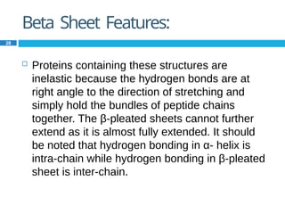 Beta Sheet Features:
28
 Proteins containing these structures are
inelastic because the hydrogen bonds are at
right angle to the direction of stretching and
simply hold the bundles of peptide chains
together. The β-pleated sheets cannot further
extend as it is almost fully extended. It should
be noted that hydrogen bonding in α- helix is
intra-chain while hydrogen bonding in β-pleated
sheet is inter-chain.
 
