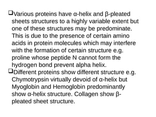 Various proteins have α-helix and β-pleated
sheets structures to a highly variable extent but
one of these structures may be predominate.
This is due to the presence of certain amino
acids in protein molecules which may interfere
with the formation of certain structure e.g.
proline whose peptide N cannot form the
hydrogen bond prevent alpha helix.
Different proteins show different structure e.g.
Chymotrypsin virtually devoid of α-helix but
Myoglobin and Hemoglobin predominantly
show α-helix structure. Collagen show β-
pleated sheet structure.
 