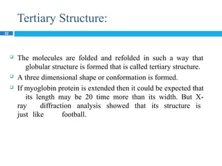 Tertiary Structure:
32
 The molecules are folded and refolded in such a way that
globular structure is formed that is called tertiary structure.
 A three dimensional shape or conformation is formed.
 If myoglobin protein is extended then it could be expected that
its length may be 20 time more than its width. But X-
ray diffraction analysis showed that its structure is
just like football.
 