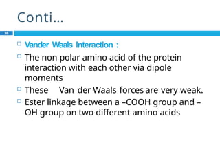Conti…
36
 Vander Waals Interaction :
 The non polar amino acid of the protein
interaction with each other via dipole
moments
 These Van der Waals forces are very weak.
 Ester linkage between a –COOH group and –
OH group on two different amino acids
 