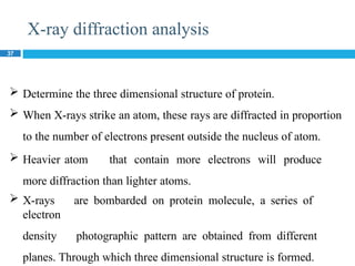 X-ray diffraction analysis
37
 Determine the three dimensional structure of protein.
 When X-rays strike an atom, these rays are diffracted in proportion
to the number of electrons present outside the nucleus of atom.
 Heavier atom that contain more electrons will produce
more diffraction than lighter atoms.
 X-rays are bombarded on protein molecule, a series of
electron
density photographic pattern are obtained from different
planes. Through which three dimensional structure is formed.
 