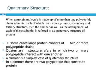 Quaternary Structure:
38
When a protein molecule is made up of more than one polypeptide
chain subunits, each of which has its own primary, secondary and
tertiary structure, then the number as well as the arrangement of
each of these subunits is referred to as quaternary structure of
protein
 In some cases large protein consists of two or more
polypeptide chains
 Quaternary structure refers in which two or more
polypeptide interact with one another
 A dimmer is a simplest case of quaternary structure
 In a dimmer there are two polypeptide that constitute
protein
 