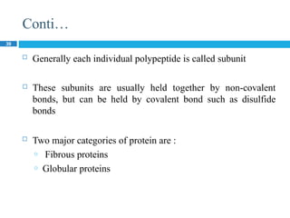 Conti…
39
 Generally each individual polypeptide is called subunit
 These subunits are usually held together by non-covalent
bonds, but can be held by covalent bond such as disulfide
bonds
 Two major categories of protein are :
o Fibrous proteins
o Globular proteins
 