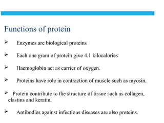 Functions of protein
 Enzymes are biological proteins
 Each one gram of protein give 4.1 kilocalories
 Haemoglobin act as carrier of oxygen.
 Proteins have role in contraction of muscle such as myosin.
 Protein contribute to the structure of tissue such as collagen,
elastins and keratin.
 Antibodies against infectious diseases are also proteins.
 
