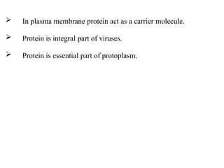  In plasma membrane protein act as a carrier molecule.
 Protein is integral part of viruses.
 Protein is essential part of protoplasm.
 