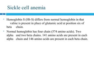 Sickle cell anemia
6
 Hemoglobin S (Hb S) differs from normal hemoglobin in that
valine is present in place of glutamic acid at position six of
beta chain.
 Normal hemoglobin has four chain (574 amino acids). Two
alpha and two beta chains. 141 amino acids are present in each
alpha chain and 146 amino acids are present in each beta chain.
 